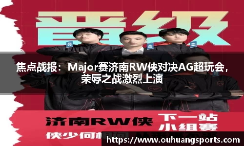 焦点战报：Major赛济南RW侠对决AG超玩会，荣辱之战激烈上演